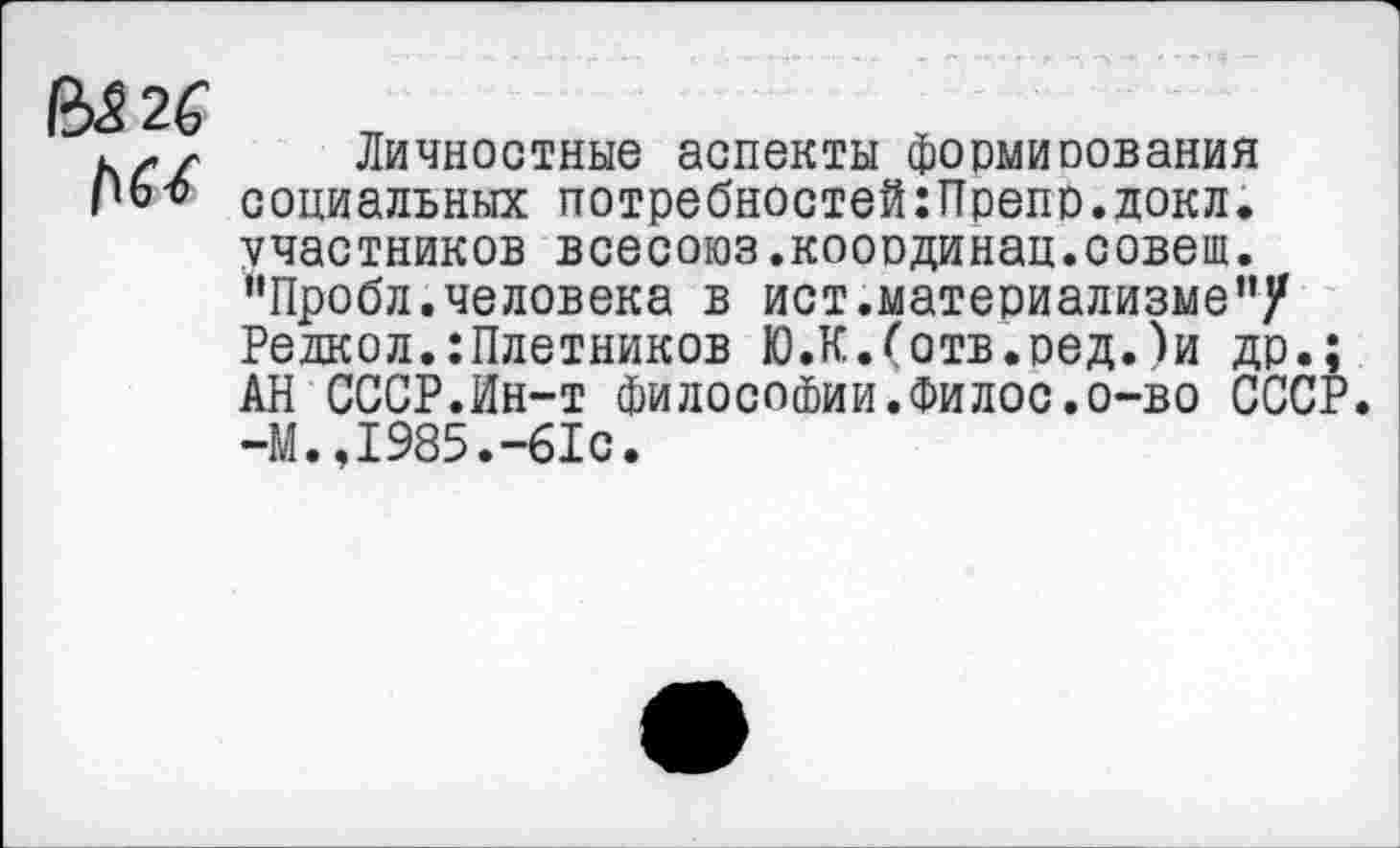 ﻿В$26
Личностные аспекты формирования социальных потребностей:Препр.докл. участников всесоюз.кооодинац.совет. ’’Пробл. человека в ист.материализме”/ Редкол.сплетников Ю.К.(отв.оед.)и др.; АН СССР.Ин-т философии.Филос.о-во СССР. -М.,1985.-61с.